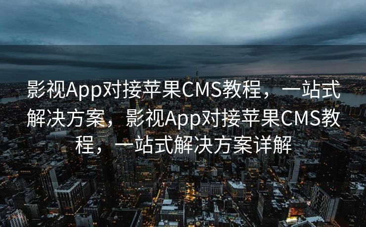 影视App对接苹果CMS教程，一站式解决方案，影视App对接苹果CMS教程，一站式解决方案详解