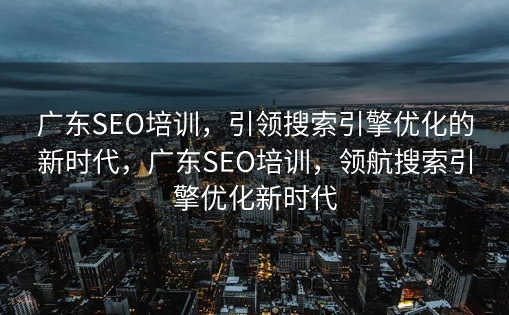 广东SEO培训，引领搜索引擎优化的新时代，广东SEO培训，领航搜索引擎优化新时代