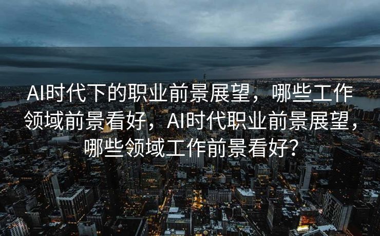 AI时代下的职业前景展望，哪些工作领域前景看好，AI时代职业前景展望，哪些领域工作前景看好？