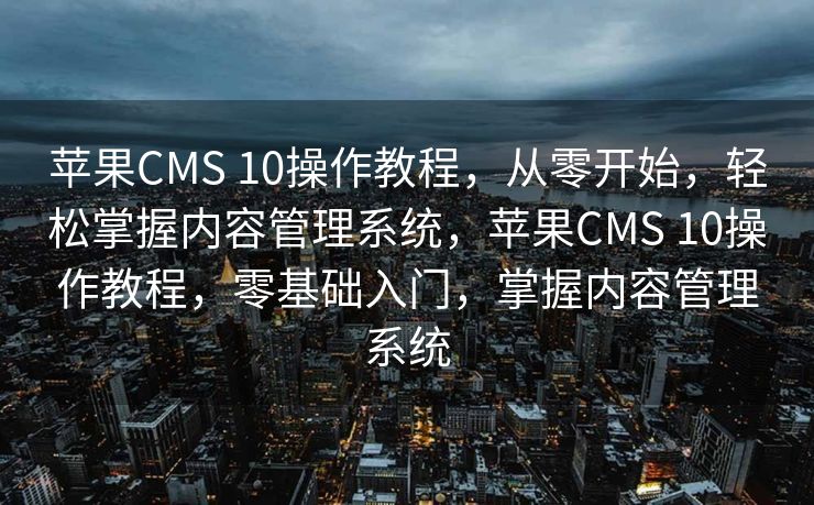 苹果CMS 10操作教程，从零开始，轻松掌握内容管理系统，苹果CMS 10操作教程，零基础入门，掌握内容管理系统