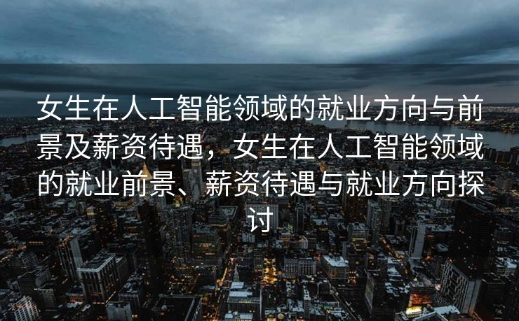 女生在人工智能领域的就业方向与前景及薪资待遇，女生在人工智能领域的就业前景、薪资待遇与就业方向探讨