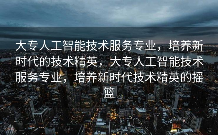 大专人工智能技术服务专业，培养新时代的技术精英，大专人工智能技术服务专业，培养新时代技术精英的摇篮