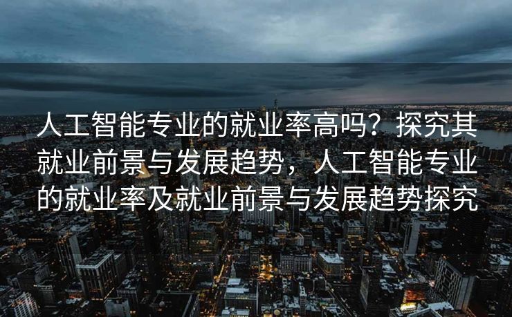 人工智能专业的就业率高吗？探究其就业前景与发展趋势，人工智能专业的就业率及就业前景与发展趋势探究
