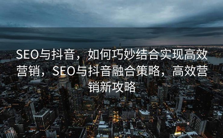 SEO与抖音，如何巧妙结合实现高效营销，SEO与抖音融合策略，高效营销新攻略