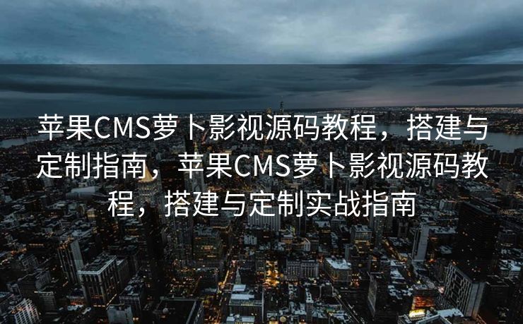 苹果CMS萝卜影视源码教程，搭建与定制指南，苹果CMS萝卜影视源码教程，搭建与定制实战指南