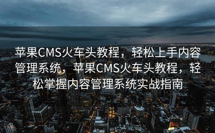 苹果CMS火车头教程，轻松上手内容管理系统，苹果CMS火车头教程，轻松掌握内容管理系统实战指南