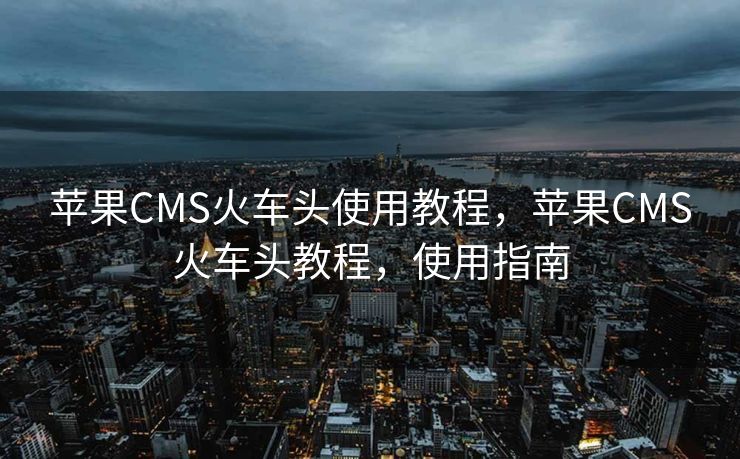 苹果CMS火车头使用教程，苹果CMS火车头教程，使用指南
