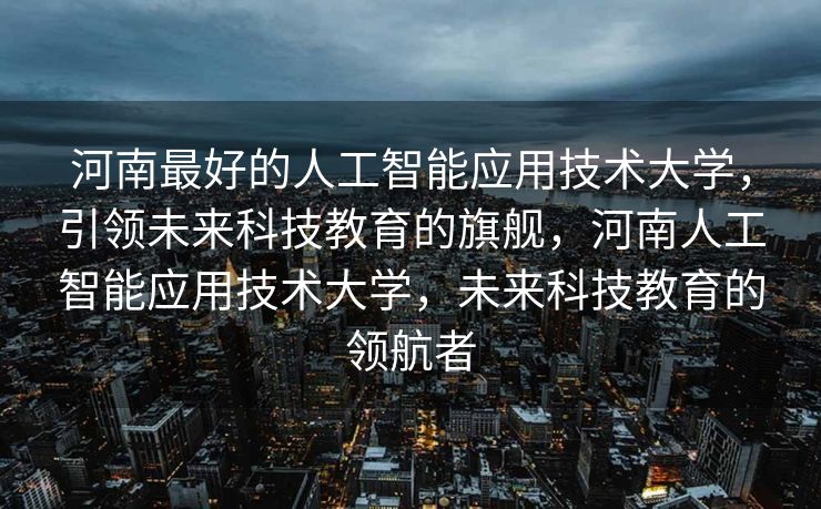 河南最好的人工智能应用技术大学，引领未来科技教育的旗舰，河南人工智能应用技术大学，未来科技教育的领航者