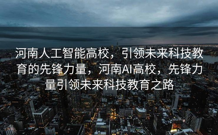 河南人工智能高校，引领未来科技教育的先锋力量，河南AI高校，先锋力量引领未来科技教育之路