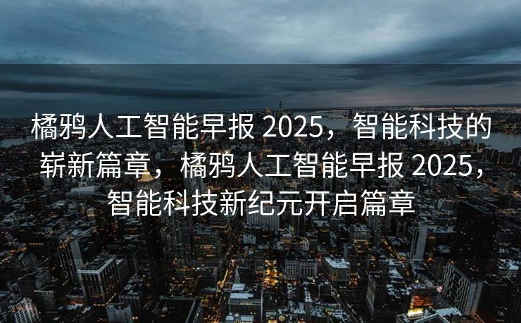 橘鸦人工智能早报 2025，智能科技的崭新篇章，橘鸦人工智能早报 2025，智能科技新纪元开启篇章