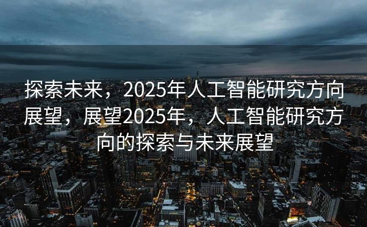 探索未来，2025年人工智能研究方向展望，展望2025年，人工智能研究方向的探索与未来展望