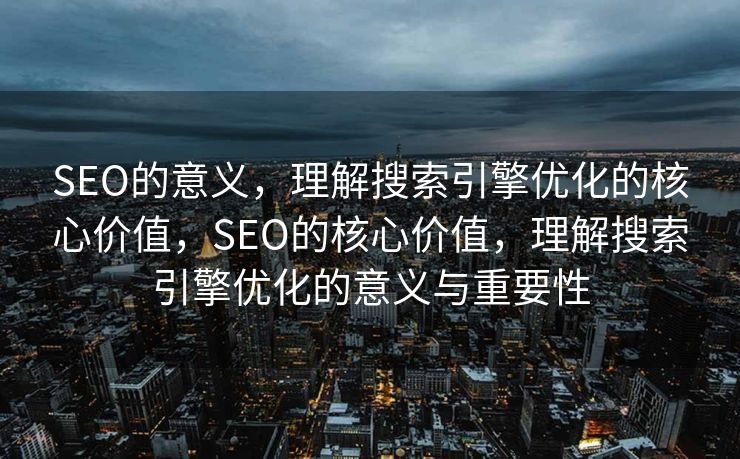 SEO的意义，理解搜索引擎优化的核心价值，SEO的核心价值，理解搜索引擎优化的意义与重要性